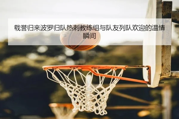载誉归来波罗归队热刺教练组与队友列队欢迎的温情瞬间